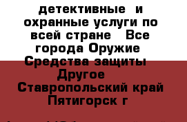 детективные  и охранные услуги по всей стране - Все города Оружие. Средства защиты » Другое   . Ставропольский край,Пятигорск г.